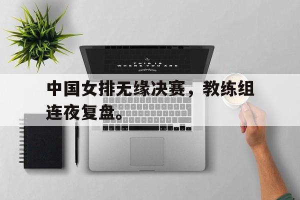 半岛体育下载-中国女排无缘决赛，教练组连夜复盘。