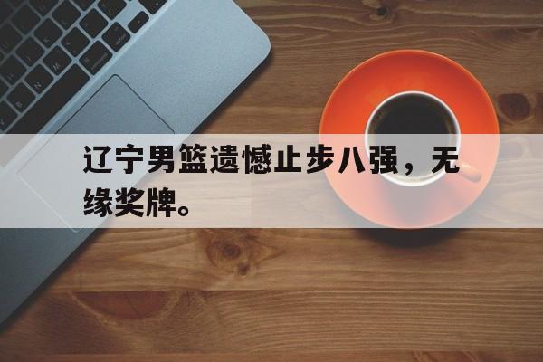 半岛体育APP-辽宁男篮遗憾止步八强，无缘奖牌。