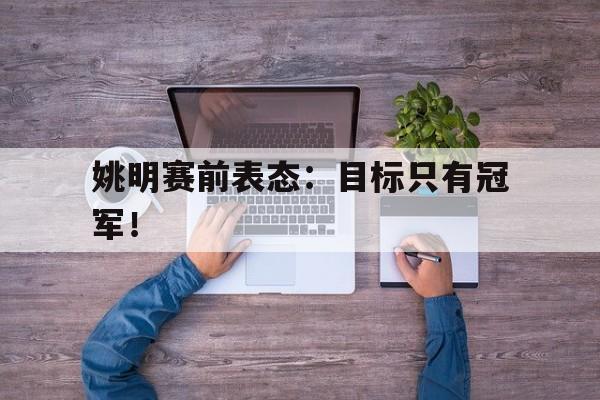 半岛体育官网-姚明赛前表态：目标只有冠军！