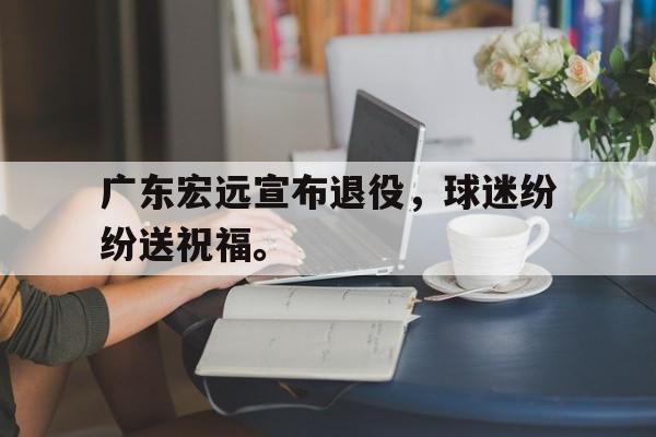 半岛体育APP-广东宏远宣布退役，球迷纷纷送祝福。