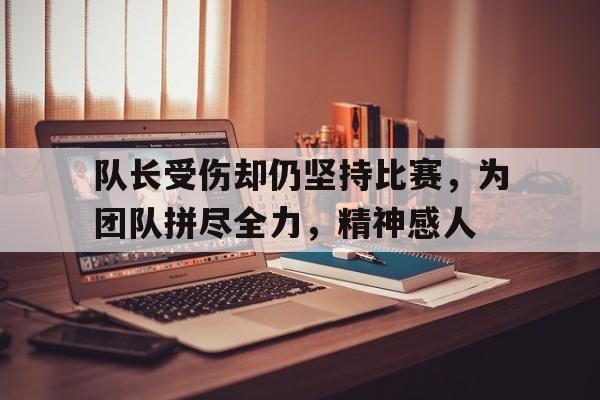 半岛体育-队长受伤却仍坚持比赛，为团队拼尽全力，精神感人