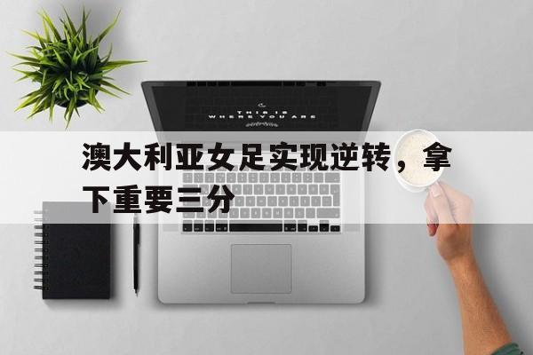 半岛体育下载-澳大利亚女足实现逆转，拿下重要三分