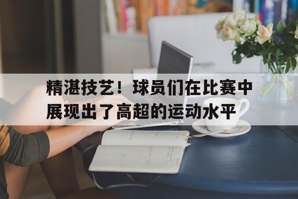 半岛体育官方APP-精湛技艺！球员们在比赛中展现出了高超的运动水平