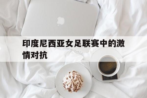 半岛体育-印度尼西亚女足联赛中的激情对抗